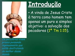 Introdução
                         • A vinda de Jesus Cristo
                         à terra como homem tem
                         apenas um puro e simples
                         objetivo:crentes se  a salvação dos
                  A incessante busca pela prosperidade

                   esquecerem que o mais importante Tm 1:15).
                         pecadores (1ª
                   material tem feito muitos

                  de tudo é prosperar espiritualmente;
                     pois as riquezas daqui são
                  passageiras, mas as celestiais são
Os pecadores vivem              eternas
presos pensando
ingenuamente que
estão desfrutando
do melhor desse
mundo
 