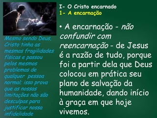 I- O Cristo encarnado
                        1- A encarnação

                        • A encarnação - não
Mesmo sendo Deus, confundir com
Cristo tinha as          reencarnação - de Jesus
mesmas fragilidades
físicas e passou A incessante busca muitos crentes setudo, porque
                         é tem feito pela prosperidade
                              a razão de
                         foi a partir dela que Deus
                   material
pelos mesmos        esquecerem que o mais importante
problemas de
                        pois as riquezas em prática seu
                         colocoucelestiais
                   de tudo é prosperar espiritualmente;
qualquer pessoa passageiras, mas asdaqui são são
normal; isso prova       plano de salvação da
                                   eternas
que as nossas
limitações não são       humanidade, dando início
desculpas para           à graça em que hoje
justificar nossa
infidelidade             vivemos.
 
