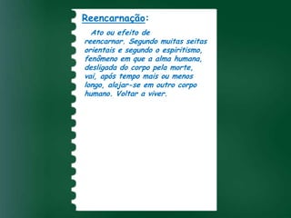 Reencarnação:
Encarnação:
  Ato ou efeito de
   Ato de tomar forma
reencarnar. Segundoreligião cristã
 carnal. Mistério da muitas seitas
orientais o qual o Verbo Divino
 segundo e segundo o espiritismo,
fenômeno em que a alma humana,
 assumiu a natureza humana na
desligada do corpo pela morte,
 pessoa de Jesus Cristo.
vai, após tempo mais ou menos
longo, alojar-se em outro corpo
humano. Voltar a viver.
 