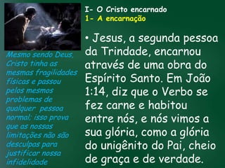 I- O Cristo encarnado
                       1- A encarnação

                         • Jesus, a segunda pessoa
Mesmo sendo Deus, da Trindade, encarnou
Cristo tinha as          através de uma obra do
mesmas fragilidades
físicas e passou A incessante busca muitosSanto. Em João
                         Espíritoprosperidade
                                       pela

                    esquecerem que o mais importanteo Verbo se
                         1:14, diz que
                   material tem feito         crentes se
pelos mesmos
problemas de
                         fez carne e habitou
                   de tudo é prosperar espiritualmente;
qualquer pessoa passageiras, mas asdaqui são são
                        pois as riquezas

                         entre nós, e nós vimos a
                                          celestiais
normal; isso prova                 eternas
que as nossas
limitações não são       sua glória, como a glória
desculpas para           do unigênito do Pai, cheio
justificar nossa
infidelidade             de graça e de verdade.
 