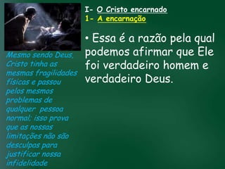 I- O Cristo encarnado
                           1- A encarnação

                        • Essa é a razão pela qual
Mesmo sendo Deus, podemos afirmar que Ele
Cristo tinha as         foi verdadeiro homem e
mesmas fragilidades
                        verdadeiro Deus.
físicas e passou A incessante busca muitos crentes se
                  material tem feito
                                     pela prosperidade

pelos mesmos          esquecerem que o mais importante
problemas de         de tudo é prosperar espiritualmente;
qualquer pessoa           pois as riquezas daqui são
                       passageiras, mas as celestiais são
normal; isso prova                   eternas
que as nossas
limitações não são
desculpas para
justificar nossa
infidelidade
 