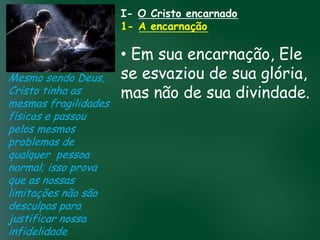 I- O Cristo encarnado
                             1- A encarnação

                             • Em sua encarnação, Ele
Mesmo sendo Deus,            se esvaziou de sua glória,
Cristo tinha as              mas não de sua divindade.
mesmas fragilidades
físicas e passou A incessante busca muitos crentes se
                   material tem feito
                                       pela prosperidade

pelos mesmos        esquecerem que o mais importante
problemas de       de tudo é prosperar espiritualmente;
qualquer pessoa passageiras, mas asdaqui são são
                        pois as riquezas
                                          celestiais
normal; isso prova                 eternas
que as nossas
limitações não são
desculpas para
justificar nossa
infidelidade
 