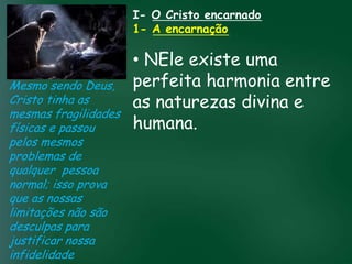 I- O Cristo encarnado
                           1- A encarnação

                        • NEle existe uma
Mesmo sendo Deus, perfeita harmonia entre
Cristo tinha as         as naturezas divina e
mesmas fragilidades
                        humana.prosperidade
físicas e passou A incessante busca muitos crentes se
                  material tem feito
                                     pela

pelos mesmos          esquecerem que o mais importante
problemas de         de tudo é prosperar espiritualmente;
qualquer pessoa           pois as riquezas daqui são
                       passageiras, mas as celestiais são
normal; isso prova                   eternas
que as nossas
limitações não são
desculpas para
justificar nossa
infidelidade
 