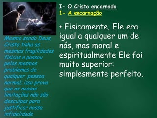 I- O Cristo encarnado
                       1- A encarnação

                        • Fisicamente, Ele era
Mesmo sendo Deus, igual a qualquer um de
Cristo tinha as         nós, mas moral e
mesmas fragilidades
                        espiritualmente Ele foi
físicas e passou A incessante busca muitos crentes se
                                     pela prosperidade

                        muito espiritualmente;
                                       superior:
                  material tem feito
pelos mesmos      esquecerem que o mais importante
problemas de
qualquer pessoa passageiras, mas asdaqui são são perfeito.
                        simplesmente
                 de tudo é prosperar
                       pois as riquezas
                                        celestiais
normal; isso prova          eternas
que as nossas
limitações não são
desculpas para
justificar nossa
infidelidade
 