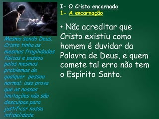 I- O Cristo encarnado
                     1- A encarnação

                        • Não acreditar que
Mesmo sendo Deus, Cristo existiu como
Cristo tinha as         homem é duvidar da
mesmas fragilidades
                        Palavra prosperidade
                                     pela de Deus, e quem
físicas e passou A incessante busca muitos crentes se
                  esquecerem que o mais tal erro não tem
                        comete importante
                  material tem feito
pelos mesmos
problemas de
                        o Espírito Santo.
                 de tudo é prosperar espiritualmente;
qualquer pessoa passageiras, mas asdaqui são são
                       pois as riquezas
                                        celestiais
normal; isso prova         eternas
que as nossas
limitações não são
desculpas para
justificar nossa
infidelidade
 