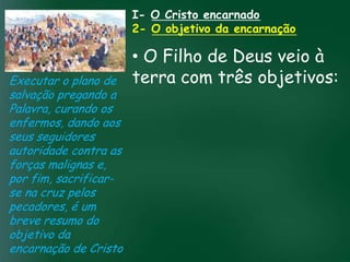 I- O Cristo encarnado
                             2- O objetivo da encarnação

                             • O Filho de Deus veio à
Executar o plano de          terra com três objetivos:
salvação pregando a
Palavra, curando os
enfermos, dando aosA incessante busca pela prosperidade
seus seguidores material tem feito muitos crentes se
                    esquecerem que o mais importante
autoridade contra astudo é prosperar espiritualmente;
                   de
forças malignas e,       pois as riquezas daqui são
por fim, sacrificar- passageiras, mas as celestiais são
                                    eternas
se na cruz pelos
pecadores, é um
breve resumo do
objetivo da
encarnação de Cristo
 