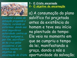 I- O Cristo encarnado
                       2- O objetivo da encarnação

                          a) A consumação do plano
Executar o plano de salvífico foi projetada
salvação pregando a
Palavra, curando os       antes da existência do
enfermos, dando aos homem e teve seu início
                   A incessante busca pela prosperidade
seus seguidores material tem feito muitos crentes se
                    esqueceremplenitude do tempo:
                          na que o mais importante
autoridade contra astudo é prosperar espiritualmente;
                         pois as riquezas daqui são momento em
                          Ele mas as celestiais são
                                    veio no
                   de
forças malignas e,
por fim, sacrificar- passageiras,
se na cruz pelos          que eternascumpriu o tempo
                                    se
pecadores, é um           da lei, manifestando a
breve resumo do
objetivo da               graça, dando a nós a
encarnação de Cristo oportunidade da salvação;
 