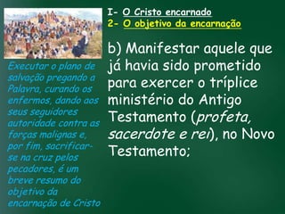 I- O Cristo encarnado
                        2- O objetivo da encarnação

                          b) Manifestar aquele que
Executar o plano de já havia sido prometido
salvação pregando a
Palavra, curando os       para exercer o tríplice
enfermos, dando aos ministério do Antigo
                   A incessante busca pela prosperidade
seus seguidores material tem feito muitos crentes se
                    esquecerem que o mais importante profeta,
                          Testamento (
autoridade contra astudo é prosperar espiritualmente;
                         pois as riquezas daqui sãoe rei), no Novo
                          sacerdote são
                   de
forças malignas e,
por fim, sacrificar- passageiras, mas as celestiais
se na cruz pelos          Testamento;
                                    eternas

pecadores, é um
breve resumo do
objetivo da
encarnação de Cristo
 