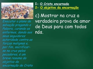 I- O Cristo encarnado
                             2- O objetivo da encarnação

                         c) Mostrar na cruz a
Executar o plano de verdadeira prova de amor
salvação pregando a
Palavra, curando os      de Deus para com todos
enfermos, dando aos nós. pela prosperidade
                  A incessante busca
seus seguidores    material tem feito muitos crentes se
                    esquecerem que o mais importante
autoridade contra astudo é prosperar espiritualmente;
                   de
forças malignas e,      pois as riquezas daqui são
por fim, sacrificar- passageiras, mas as celestiais são
                                   eternas
se na cruz pelos
pecadores, é um
breve resumo do
objetivo da
encarnação de Cristo
 