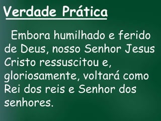 Verdade Prática
 Embora humilhado e ferido
de Deus, nosso Senhor Jesus
Cristo ressuscitou e,
gloriosamente, voltará como
Rei dos reis e Senhor dos
senhores.
 