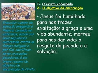 I- O Cristo encarnado
                       2- O objetivo da encarnação

                          • Jesus foi humilhado
Executar o plano de para nos trazer
salvação pregando a
Palavra, curando os       exaltação: a graça e uma
enfermos, dando aos vida abundante; morreu
                   A incessante busca pela prosperidade
seus seguidores material tem feito muitos crentes se
                    esquecerem que o mais importante vida: o
                          para nos dar
autoridade contra astudo é prosperar espiritualmente;
                         pois as riquezas daqui são pecado e a
                          resgate do são
                   de
forças malignas e,
por fim, sacrificar- passageiras, mas as celestiais
se na cruz pelos          salvação. eternas

pecadores, é um
breve resumo do
objetivo da
encarnação de Cristo
 