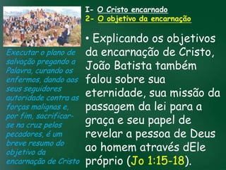 I- O Cristo encarnado
                    2- O objetivo da encarnação

                          • Explicando os objetivos
Executar o plano de da encarnação de Cristo,
salvação pregando a
Palavra, curando os       João Batista também
enfermos, dando aos falou pela prosperidade
                   A incessante busca sobre sua
seus seguidores material tem feito muitos crentes se
                          eternidade, sua missão da
                    esquecerem que o mais importante
autoridade contra astudo é prosperar espiritualmente;
                          passagem da lei para a
                   de
forças malignas e,       pois as riquezas daqui são
por fim, sacrificar- passageiras, mas as celestiais são
se na cruz pelos          graça e seu papel de
                                    eternas

pecadores, é um           revelar a pessoa de Deus
breve resumo do
objetivo da               ao homem através dEle
encarnação de Cristo próprio (Jo 1:15-18).
 