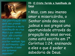II– O Cristo ferido e humilhado de
                       Deus

                         • Mas, com seu imenso
                         amor e misericórdia, o
Sua glorificação veio Senhor ainda deu aos
após seu grande
sofrimento e muita incessante busca pelae aos gregos uma
                   A     judeus prosperidade
humilhação na cruz.esquecerem que omuitos crentes se através da
                         oportunidade
                    material tem feito
                                        mais importante
Mas o que vemos de tudo é prosperar espiritualmente;
hoje são crentes         pregação de seus servos,
                        pois as riquezas daqui são
decididos a não          como está escrito em 1ª
                     passageiras, mas as celestiais são
                                   eternas
aceitar nenhum tipo
de sofrimento. Que Coríntios 1:24, ensinando
Evangelho é esse         a eles o que é poder e
que estamos
seguindo?                sabedoria de Deus.
 
