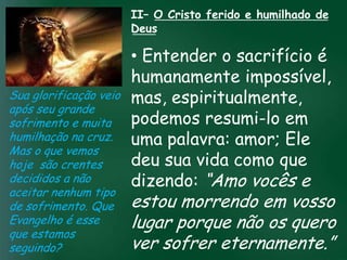 II– O Cristo ferido e humilhado de
                      Deus

                         • Entender o sacrifício é
                         humanamente impossível,
Sua glorificação veio mas, espiritualmente,
após seu grande
                         podemos resumi-lo em
sofrimento e muita incessante busca pela prosperidade
                   A
humilhação na cruz.esquecerem quepalavra:seamor; Ele
                         uma o mais importante
                    material tem feito muitos crentes

Mas o que vemos de tudo é prosperar espiritualmente;
hoje são crentes         deu sua vida como que
                        pois as riquezas daqui são
decididos a não          dizendo: “Amo vocês e
                     passageiras, mas as celestiais são
                                   eternas
aceitar nenhum tipo
de sofrimento. Que    estou morrendo em vosso
Evangelho é esse      lugar porque não os quero
que estamos
seguindo?             ver sofrer eternamente.”
 