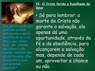 II– O Cristo ferido e humilhado de
                       Deus

                         • Só para lembrar: a
                         morte de Cristo não
Sua glorificação veio garante a salvação, ela
após seu grande
sofrimento e muita incessante busca peladá uma
                   A     apenas prosperidade
humilhação na cruz.esquecerem que omuitos crentes se através da
                         oportunidade,
                    material tem feito
                                        mais importante
Mas o que vemos de tudo é prosperar espiritualmente;
hoje são crentes         fé e da obediência, para
                        pois as riquezas daqui são
decididos a não          alcançarem a salvação:
                     passageiras, mas as celestiais são
                                   eternas
aceitar nenhum tipo
de sofrimento. Que mas, depende de cada
Evangelho é esse         um, aproveitar a chance
que estamos
seguindo?                ou não.
 