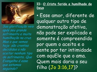 II– O Cristo ferido e humilhado de
                       Deus

                         • Esse amor, diferente de
                         qualquer outro tipo de
Sua glorificação veio demonstração afetiva,
após seu grande
sofrimento e muita incessante busca pela prosperidadeexplicado e
                   A     não pode ser
                         somenteimportante
                                        mais é compreendido
humilhação na cruz.esquecerem que omuitos crentes se
                    material tem feito

Mas o que vemos de tudo é prosperar espiritualmente;
hoje são crentes        pois as riquezas daqui são aceita e o
                         por quem o
decididos a não          sente por ter intimidade
                     passageiras, mas as celestiais são
                                   eternas
aceitar nenhum tipo
de sofrimento. Que com aquEle que o ama.
Evangelho é esse         Quem mais daria o seu
que estamos
seguindo?                filho (Jo 3:16,17)?
 