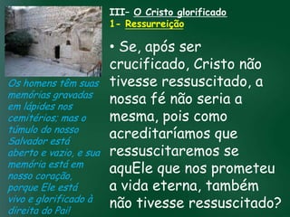 III– O Cristo glorificado
                     1- Ressurreição

                           • Se, após ser
                           crucificado, Cristo não
Os homens têm suas tivesse ressuscitado, a
memórias gravadas
em lápides nos
                           nossa fé não seria a
                    A incessante busca pela prosperidade

cemitérios; mas o esquecerem que o mais pois como
                           mesma, importante
                     material tem feito muitos crentes se

túmulo do nosso de tudo é prosperar espiritualmente;
Salvador está
                           acreditaríamos que
                          pois as riquezas daqui são

aberto e vazio, e sua ressuscitaremos se
                      passageiras, mas as celestiais são
                                     eternas
memória está em
nosso coração,
                           aquEle que nos prometeu
porque Ele está            a vida eterna, também
vivo e glorificado à
direita do Pai!
                           não tivesse ressuscitado?
 