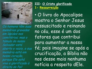 III– O Cristo glorificado
                     1- Ressurreição

                           • O livro do Apocalipse
                           mostra o Senhor Jesus
Os homens têm suas ressuscitado e reinando
memórias gravadas
                    A incessante busca pela esse é um dos
                           no céu, prosperidade
em lápides nos
                           fatores que contribui
                     material tem feito muitos crentes se
cemitérios; mas o esquecerem que o mais importante
túmulo do nosso de tudo é prosperar espiritualmente;
Salvador está
                           para aumentar a nossa
                          pois as riquezas daqui são

aberto e vazio, e sua fé; pois imagine se após a
                      passageiras, mas as celestiais são
                                     eternas
memória está em
nosso coração,
                           crucificação, a Bíblia não
porque Ele está            nos desse mais nenhuma
vivo e glorificado à
direita do Pai!
                           notícia a respeito dEle.
 