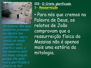 III– O Cristo glorificado
                       1- Ressurreição

                         • Para nós que cremos na
                         Palavra de Deus, os
Os homens têm suas relatos de João
memórias gravadas
em lápides nos
                         comprovam que a
                  A incessante busca pela prosperidade

cemitérios; mas o esquecerem que o mais importante física do
                         ressurreição
                   material tem feito muitos crentes se

túmulo do nosso de tudo é prosperar espiritualmente;
Salvador está
                         Messias não é apenas
                        pois as riquezas daqui são

                         mais uma estória da
                    passageiras, mas as celestiais são
aberto e vazio, e                  eternas
sua memória está
em nosso coração,
                         mitologia.
porque Ele está
vivo e glorificado à
direita do Pai!
 