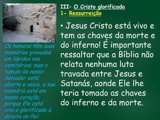 III– O Cristo glorificado
                         1- Ressurreição

                          • Jesus Cristo está vivo e
                          tem as chaves da morte e
Os homens têm suas do inferno! É importante
memórias gravadas
                   A incessante busca pela prosperidade a Bíblia não
                          ressaltar que
em lápides nos
                          relata nenhuma luta
                    material tem feito muitos crentes se
cemitérios; mas o esquecerem que o mais importante
túmulo do nosso de tudo é prosperar espiritualmente;
Salvador está
                          travada entre Jesus e
                         pois as riquezas daqui são

aberto e vazio, e sua Satanás, aonde Ele lhe
                     passageiras, mas as celestiais são
                                    eternas
memória está em
nosso coração,
                          teria tomado as chaves
porque Ele está           do inferno e da morte.
vivo e glorificado à
direita do Pai!
 