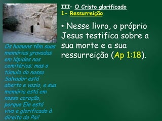 III– O Cristo glorificado
                             1- Ressurreição

                        • Nesse livro, o próprio
                        Jesus testifica sobre a
Os homens têm suas sua morte e a sua
memórias gravadas
                 A incessante busca pela prosperidade(Ap 1:18).
                        ressurreição
em lápides nos      material tem feito muitos crentes se
cemitérios; mas o esquecerem que o mais importante
túmulo do nosso de tudo é prosperar espiritualmente;
Salvador está
                        pois as riquezas daqui são
                     passageiras, mas as celestiais são
aberto e vazio, e sua              eternas
memória está em
nosso coração,
porque Ele está
vivo e glorificado à
direita do Pai!
 