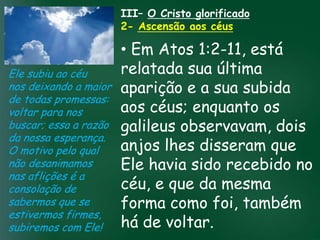 III– O Cristo glorificado
                       2- Ascensão aos céus

                          • Em Atos 1:2-11, está
Ele subiu ao céu          relatada sua última
nos deixando a maior aparição e a sua subida
de todas promessas:
voltar para nos           aos céus; enquanto os
                   A incessante busca pela prosperidade
buscar; essa a razão galileus observavam, dois
                    material tem feito muitos crentes se
                    esquecerem que o mais importante
da nossa esperança. tudo é prosperar espiritualmente;
                         pois as riquezas daqui sãodisseram que
                          anjos lhes
                   de
O motivo pelo qual
não desanimamos passageiras, mas as celestiais são recebido no
                          Ele eternas sido
                                    havia
nas aflições é a
consolação de             céu, e que da mesma
sabermos que se           forma como foi, também
estivermos firmes,
subiremos com Ele!        há de voltar.
 