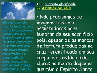 III– O Cristo glorificado
                        2- Ascensão aos céus

                          • Não precisamos de
Ele subiu ao céu          imagens tristes e
nos deixando a maior
de todas promessas: assustadoras para
voltar para nos           lembrar de seu sacrifício,
                   A incessante busca pela prosperidade
buscar; essa a razãomaterial tem feito muitos crentes se

da nossa esperança. tudo é prosperar espiritualmente; as marcas
                          pois, apesar de
                    esquecerem que o mais importante
                   de
O motivo pelo qual       pois as riquezas daqui são produzidas na
                          de tortura são
não desanimamos passageiras, mas as celestiais
nas aflições é a          cruz terem ficado em seu
                                    eternas

consolação de             corpo, elas estão ainda
sabermos que se
estivermos firmes,        claras na mente daqueles
subiremos com Ele!        que têm o Espírito Santo.
 