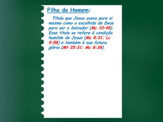 Filho do Homem:
  Título que Jesus usava para si
mesmo como o escolhido de Deus
para ser o Salvador (Mc 10:45).
Esse título se refere à condição
humilde de Jesus (Mc 8:31; Lc
9:58) e também à sua futura
glória (Mt 25:31; Mc 8:38).
 