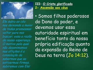 III– O Cristo glorificado
                      2- Ascensão aos céus

                          • Somos filhos poderosos
Ele subiu ao céu          do Dono do poder, e
nos deixando a maior
de todas promessas: devemos usar essa
voltar para nos           autoridade espiritual em
                   A incessante busca pela prosperidade
buscar; essa a razãomaterial tem feito muitos crentes se
                          benefício tanto da nossa
                    esquecerem que o mais importante
da nossa esperança. tudo é prosperar espiritualmente;
                   de
O motivo pelo qual        própriacelestiais são
                                            edificação quanto
                         pois as riquezas daqui são
não desanimamos passageiras, mas as
nas aflições é a          da expansão do Reino de
                                    eternas

consolação de             Deus na terra (Jo 14:12).
sabermos que se
estivermos firmes,
subiremos com Ele!
 