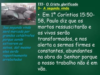 III– O Cristo glorificado
                    3- A segunda vinda

                          • Em 1ª Coríntios 15:50-
                          58, Paulo diz que os
Sua segunda vinda         mortos ressuscitarão e
será marcada por
grandes catástrofes
                          os vivos serão
                   A incessante busca pela prosperidade
porque aonde              transformados, e nos
                    material tem feito muitos crentes se
                    esquecerem que o mais importante
estiverem os
salvos, dali mesmo
                          alerta a sermos firmes e
                   de tudo é prosperar espiritualmente;
                         pois as riquezas daqui são
eles serão                constantes, abundantes
                     passageiras, mas as celestiais são
                                    eternas
repentinamente
arrebatados
                          na obra do Senhor porque
                          o nosso trabalho não é em
                          vão.
 
