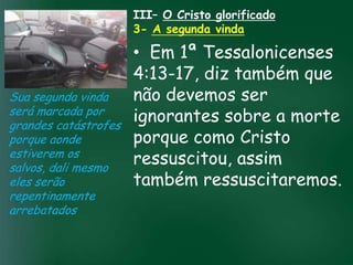 III– O Cristo glorificado
                    3- A segunda vinda

                          • Em 1ª Tessalonicenses
                          4:13-17, diz também que
Sua segunda vinda         não devemos ser
será marcada por
grandes catástrofes
                          ignorantes sobre a morte
                   A incessante busca pela prosperidade
porque aonde              porque como Cristo
                    material tem feito muitos crentes se
                    esquecerem que o mais importante
estiverem os
salvos, dali mesmo
                          ressuscitou, assim
                   de tudo é prosperar espiritualmente;
                         pois as riquezas daqui são
eles serão                também ressuscitaremos.
                     passageiras, mas as celestiais são
                                    eternas
repentinamente
arrebatados
 