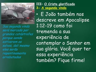 III– O Cristo glorificado
                     3- A segunda vinda

                          • E João também nos
                          descreve em Apocalipse
Sua segunda vinda         1:12-19 como foi
será marcada por
grandes catástrofes
                          tremenda a sua
                   A incessante busca pela prosperidade
porque aonde              experiência de
                    material tem feito muitos crentes se
                    esquecerem que o mais importante
estiverem os
salvos, dali mesmo
                          contemplar o Senhor em
                   de tudo é prosperar espiritualmente;
                         pois as riquezas daqui são
eles serão                sua eternas
                                    glória. Você quer ter
                     passageiras, mas as celestiais são

repentinamente
arrebatados
                          essa experiência
                          também? Fique firme!
 