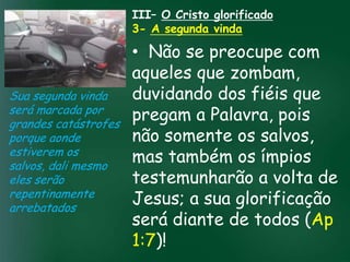 III– O Cristo glorificado
                    3- A segunda vinda

                          • Não se preocupe com
                          aqueles que zombam,
Sua segunda vinda         duvidando dos fiéis que
será marcada por
grandes catástrofes
                          pregam a Palavra, pois
                   A incessante busca pela prosperidade
porque aonde              não somente os salvos,
                    material tem feito muitos crentes se
                    esquecerem que o mais importante
estiverem os
salvos, dali mesmo
                          mas também os ímpios
                   de tudo é prosperar espiritualmente;
                         pois as riquezas daqui são
eles serão                testemunharão a volta de
                     passageiras, mas as celestiais são
                                    eternas
repentinamente
arrebatados
                          Jesus; a sua glorificação
                          será diante de todos (Ap
                          1:7)!
 