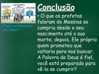 Conclusão
                        • O que os profetas
                        falaram do Messias se
O que você procura
em Jesus?               cumpriu desde o seu
                        nascimento até a sua
                 A incessante busca pela prosperidade

                        morte; depois, Ele próprio
                  material tem feito muitos crentes se
                   esquecerem que o mais importante

                        quem prometeu que
                  de tudo é prosperar espiritualmente;
                       pois as riquezas daqui são

                        voltaria para nos buscar.
                    passageiras, mas as celestiais são
                                  eternas

                        A Palavra de Deus é fiel,
                        você está preparado para
                        vê-la se cumprir?
 