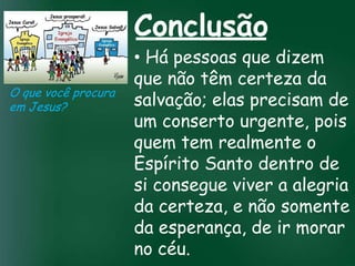 Conclusão
                        • Há pessoas que dizem
                        que não têm certeza da
O que você procura
em Jesus?               salvação; elas precisam de
                        um conserto urgente, pois
                 A incessante busca pela prosperidade

                   esquecerem que o tem realmente o
                        quem mais importante
                  material tem feito muitos crentes se


                        Espírito Santo dentro de
                  de tudo é prosperar espiritualmente;
                       pois as riquezas daqui são

                        si consegue viver a alegria
                    passageiras, mas as celestiais são
                                  eternas

                        da certeza, e não somente
                        da esperança, de ir morar
                        no céu.
 