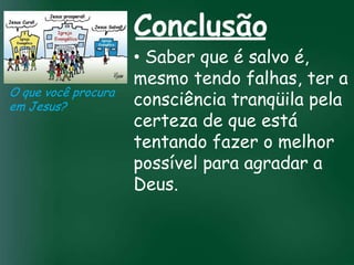 Conclusão
                        • Saber que é salvo é,
                        mesmo tendo falhas, ter a
O que você procura
em Jesus?               consciência tranqüila pela
                        certeza de que está
                 A incessante busca pela prosperidade

                        tentando fazer o melhor
                  material tem feito muitos crentes se
                   esquecerem que o mais importante

                        possível para agradar a
                  de tudo é prosperar espiritualmente;
                       pois as riquezas daqui são

                        Deus.
                    passageiras, mas as celestiais são
                                  eternas
 
