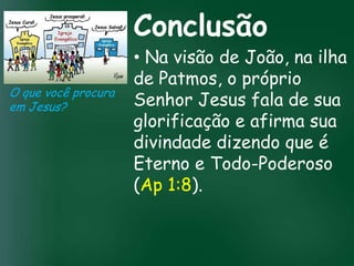 Conclusão
                        • Na visão de João, na ilha
                        de Patmos, o próprio
O que você procura
em Jesus?               Senhor Jesus fala de sua
                 A incessante busca pela prosperidade afirma sua
                        glorificação e
                        divindade dizendo que é
                  material tem feito muitos crentes se
                   esquecerem que o mais importante

                        Eterno e Todo-Poderoso
                  de tudo é prosperar espiritualmente;
                       pois as riquezas daqui são

                        (Ap eternas
                                  1:8).
                    passageiras, mas as celestiais são
 