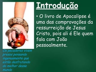 Introdução
                       • O livro de Apocalipse é
                       uma das comprovações da
                       ressurreição de Jesus
                A incessante busca pelapois ali é Ele quem
                       Cristo, prosperidade
                 esquecerem quecom João
                       fala o mais importante
                 material tem feito muitos crentes se


                       pessoalmente.
                de tudo é prosperar espiritualmente;
                      pois as riquezas daqui são
                  passageiras, mas as celestiais são
Os pecadores vivem       eternas
presos pensando
ingenuamente que
estão desfrutando
do melhor desse
mundo
 