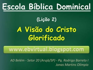 Escola Bíblica Dominical
                    (Lição 2)

      A Visão do Cristo
         Glorificado


  AD Belém - Setor 20 (Arujá/SP) - Pq. Rodrigo Barreto I
                                 Jonas Martins Olímpio
 