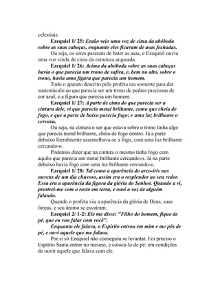 celestiais.
Ezequiel 1/ 25: Então veio uma voz de cima da abóboda
sobre as suas cabeças, enquanto eles ficavam de asas fechadas.
Ou seja, os seres pararam de bater as asas, e Ezequiel ouviu
uma voz vinda de cima da estrutura arqueada.
Ezequiel 1/ 26: Acima da abóboda sobre as suas cabeças
havia o que parecia um trono de safira, e, bem no alto, sobre o
trono, havia uma figura que parecia um homem.
Todo o aparato descrito pelo profeta era somente para dar
sustentáculo ao que parecia ser um trono de pedras preciosas de
cor azul, e a figura que parecia um homem.
Ezequiel 1/ 27: A parte de cima do que parecia ser a
cintura dele, vi que parecia metal brilhante, como que cheia de
fogo, e que a parte de baixo parecia fogo; e uma luz brilhante o
cercava.
Ou seja, na cintura o ser que estava sobre o trono tinha algo
que parecia metal brilhante, cheio de fogo dentro. Já a parte
debaixo literalmente assemelhava-se a fogo, com uma luz brilhante
cercando-o.
Podemos dizer que na cintura o mesmo tinha fogo com
aquilo que parecia um metal brilhante cercando-o. Já na parte
debaixo havia fogo com uma luz brilhante cercando-o.
Ezequiel 1/ 28: Tal como a aparência do arco-íris nas
nuvens de um dia chuvoso, assim era o resplendor ao seu redor.
Essa era a aparência da figura da glória do Senhor. Quando a vi,
prostrei-me com o rosto em terra, e ouvi a voz de alguém
falando.
Quando o profeta viu a aparência da glória de Deus, suas
forças, e seu ânimo se esvaíram.
Ezequiel 2/ 1-2: Ele me disse: "Filho do homem, fique de
pé, que eu vou falar com você".
Enquanto ele falava, o Espírito entrou em mim e me pôs de
pé, e ouvi aquele que me falava.
Por si só Ezequiel não conseguiu se levantar. Foi preciso o
Espírito Santo entrar no mesmo, e colocá-lo de pé: em condições
de ouvir aquele que falava com ele.
 