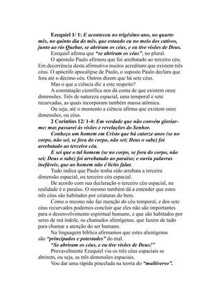Ezequiel 1/ 1: E aconteceu no trigésimo ano, no quarto
mês, no quinto dia do mês, que estando eu no meio dos cativos,
junto ao rio Quebar, se abriram os céus, e eu tive visões de Deus.
Ezequiel afirma que “se abriram os céus”, no plural.
O apóstolo Paulo afirmou que foi arrebatado ao terceiro céu.
Em decorrência desta afirmativa muitos acreditam que existem três
céus. O apócrifo apocalipse de Paulo, o suposto Paulo declara que
fora até o décimo céu. Outros dizem que há sete céus.
Mas o que a ciência diz a este respeito?
A constatação científica nos dá conta de que existem onze
dimensões. Três de natureza espacial, uma temporal e sete
recurvadas, as quais incorporam também massa atômica.
Ou seja, até o momento a ciência afirma que existem onze
dimensões, ou céus.
2 Coríntios 12/ 1-4: Em verdade que não convém gloriar-
me; mas passarei às visões e revelações do Senhor.
Conheço um homem em Cristo que há catorze anos (se no
corpo, não sei, se fora do corpo, não sei; Deus o sabe) foi
arrebatado ao terceiro céu.
E sei que o tal homem (se no corpo, se fora do corpo, não
sei; Deus o sabe) foi arrebatado ao paraíso; e ouviu palavras
inefáveis, que ao homem não é lícito falar.
Tudo indica que Paulo tenha sido arrebata a terceira
dimensão espacial, ou terceiro céu espacial.
De acordo com sua declaração o terceiro céu espacial, na
realidade é o paraíso. O mesmo também dá a entender que estes
três céus são habitados por criaturas do bem.
Como o mesmo não faz menção do céu temporal, e dos sete
céus recurvados podemos concluir que eles não são importantes
para o desenvolvimento espiritual humano, e que são habitados por
seres de má índole, os chamados alienígenas, que fazem de tudo
para chamar a atenção do ser humano.
Na linguagem bíblica afirmamos que estes alienígenas
são “principados e potestades” do mal.
“Se abriram os céus, e eu tive visões de Deus!”
Provavelmente Ezequiel viu os três céus espaciais se
abrirem, ou seja, as três dimensões espaciais.
Vou dar uma rápida pincelada na teoria do “multiverso”.
 