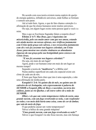 De acordo com essa teoria existem numa espécie de queijo
de energia quântica, infindáveis universos, onde bolhas se formam
e somem sem parar.
Até aí tudo bem. Agora, o que de fato chama a atenção é a
afirmação de que há clones humanos neste muitos universos.
Ou seja, em algum lugar existe outra pessoa igual a você e a
mim.
Mas o que as Escrituras Sagradas falam a respeito disso?
Efésios 2/ 4-7: Mas Deus, que é riquíssimo em
misericórdia, pelo seu muito amor com que nos amou, estando
nós ainda mortos em nossas ofensas, nos vivificou juntamente
com Cristo (pela graça sois salvos), e nos ressuscitou juntamente
com ele e nos fez assentar nos lugares celestiais, em Cristo
Jesus; para mostrar nos séculos vindouros as abundantes
riquezas da sua graça pela sua benignidade para conosco em
Cristo Jesus.
“E nos fez assentar nos lugares celestiais!”
Ou seja, em mais de um lugar!
Agora, pode o ser humano estar em mais de um lugar ao
mesmo tempo?
Segundo a teoria do “multiverso” e a Bíblia sim!
Numa análise superficial em cada céu espacial existe um
clone de cada um de nós.
É bom que fique bem claro que isto é uma suposição, e não
uma afirmação de minha parte.
Ezequiel 1/ 2-4: No quinto dia do mês, no quinto ano do
cativeiro do rei Jeoiaquim, veio expressamente à palavra do
SENHOR a Ezequiel, filho de Buzi, o sacerdote, na terra dos
caldeus, junto ao rio Quebar, e ali esteve sobre ele a mão do
SENHOR.
Olhei, e eis que um vento tempestuoso vinha do norte, uma
grande nuvem, com um fogo revolvendo-se nela, e um resplendor
ao redor, e no meio dela havia uma coisa, como de cor de âmbar,
que saía do meio do fogo.
O que poderia causar um vento tempestuoso?
Talvez a hélice de uma grande máquina!
“Uma grande nuvem, com um fogo revolvendo-se nela!”
Talvez o que Ezequiel viu não fosse nuvem, mas sim fumaça
 