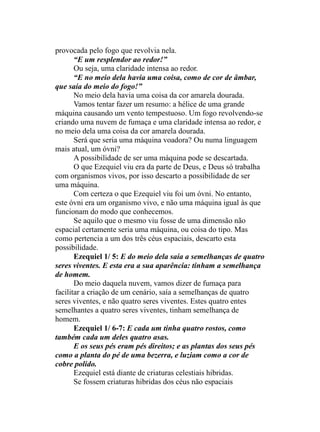 provocada pelo fogo que revolvia nela.
“E um resplendor ao redor!”
Ou seja, uma claridade intensa ao redor.
“E no meio dela havia uma coisa, como de cor de âmbar,
que saía do meio do fogo!”
No meio dela havia uma coisa da cor amarela dourada.
Vamos tentar fazer um resumo: a hélice de uma grande
máquina causando um vento tempestuoso. Um fogo revolvendo-se
criando uma nuvem de fumaça e uma claridade intensa ao redor, e
no meio dela uma coisa da cor amarela dourada.
Será que seria uma máquina voadora? Ou numa linguagem
mais atual, um óvni?
A possibilidade de ser uma máquina pode se descartada.
O que Ezequiel viu era da parte de Deus, e Deus só trabalha
com organismos vivos, por isso descarto a possibilidade de ser
uma máquina.
Com certeza o que Ezequiel viu foi um óvni. No entanto,
este óvni era um organismo vivo, e não uma máquina igual às que
funcionam do modo que conhecemos.
Se aquilo que o mesmo viu fosse de uma dimensão não
espacial certamente seria uma máquina, ou coisa do tipo. Mas
como pertencia a um dos três céus espaciais, descarto esta
possibilidade.
Ezequiel 1/ 5: E do meio dela saía a semelhanças de quatro
seres viventes. E esta era a sua aparência: tinham a semelhança
de homem.
Do meio daquela nuvem, vamos dizer de fumaça para
facilitar a criação de um cenário, saía a semelhanças de quatro
seres viventes, e não quatro seres viventes. Estes quatro entes
semelhantes a quatro seres viventes, tinham semelhança de
homem.
Ezequiel 1/ 6-7: E cada um tinha quatro rostos, como
também cada um deles quatro asas.
E os seus pés eram pés direitos; e as plantas dos seus pés
como a planta do pé de uma bezerra, e luziam como a cor de
cobre polido.
Ezequiel está diante de criaturas celestiais hibridas.
Se fossem criaturas hibridas dos céus não espaciais
 