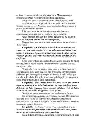 certamente causariam tremendo assombro. Mas como eram
criaturas do Deus Vivo transmitiam total segurança.
Imaginem uma criatura com quatro rostos, quatro asas!
Acrescente somente pés direitos, ou seja, estes entes não
tinham pés esquerdos. Adicione mais as plantas dos pés como a
planta do pé de uma bezerra.
É incrível, mas para mim estes seres não são nada
assustadores, uma vez que sei qual é a essência deles.
“E as plantas dos seus pés como a planta do pé de uma
bezerra, e luziam como a cor de cobre polido!”
Da para imaginar a estranheza e ao mesmo tempo a beleza
disso tudo?
Ezequiel 1/ 8-9: E tinham mãos de homem debaixo das
suas asas, aos quatro lados; e assim todos quatro tinham seus
rostos e suas asas. Uniam-se as suas asas uma à outra; não se
viravam quando andavam, e cada qual andava continuamente
em frente.
Estes seres tinham as plantas dos pés como a planta do pé de
uma bezerra, e agora surgem mãos de homem debaixo das asas,
aos quatro lados.
No que diz respeito as suas asas, uma ia se ligando a outra.
Este processo fazia com que eles não precisasse se virar quando
andavam: por isso seguiam sempre em frente. E tudo indica que
em alta velocidade. E a ação provocada pela ligação de uma asa a
outra era que redundava nesta velocidade.
Ezequiel 1/ 10: E a semelhança dos seus rostos era como o
rosto de homem; e do lado direito todos os quatro tinham rosto
de leão, e do lado esquerdo todos os quatro tinham rosto de boi; e
também tinham rosto de águia todos os quatro.
Ou seja, os rostos destes entes iam mudando de forma.
Inicialmente apareciam com rostos de homem. Depois de um
lado era rosto leão e do outro de boi. Depois os mesmos se
apresentavam com rostos de águia. Estas transformações ocorriam
num curto espaço de tempo.
Ezequiel 1/ 11: Assim eram os seus rostos. As suas asas
estavam estendidas por cima; cada qual tinha duas asas juntas
uma à outra, e duas cobriam os corpos deles.
Puxa! É tanta informação que fica extremamente difícil, para
 