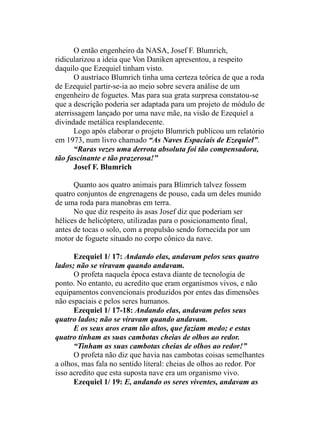 O então engenheiro da NASA, Josef F. Blumrich,
ridicularizou a ideia que Von Daniken apresentou, a respeito
daquilo que Ezequiel tinham visto.
O austríaco Blumrich tinha uma certeza teórica de que a roda
de Ezequiel partir-se-ia ao meio sobre severa análise de um
engenheiro de foguetes. Mas para sua grata surpresa constatou-se
que a descrição poderia ser adaptada para um projeto de módulo de
aterrissagem lançado por uma nave mãe, na visão de Ezequiel a
divindade metálica resplandecente.
Logo após elaborar o projeto Blumrich publicou um relatório
em 1973, num livro chamado “As Naves Espaciais de Ezequiel”.
“Raras vezes uma derrota absoluta foi tão compensadora,
tão fascinante e tão prazerosa!”
Josef F. Blumrich
Quanto aos quatro animais para Blimrich talvez fossem
quatro conjuntos de engrenagens de pouso, cada um deles munido
de uma roda para manobras em terra.
No que diz respeito às asas Josef diz que poderiam ser
hélices de helicóptero, utilizadas para o posicionamento final,
antes de tocas o solo, com a propulsão sendo fornecida por um
motor de foguete situado no corpo cônico da nave.
Ezequiel 1/ 17: Andando elas, andavam pelos seus quatro
lados; não se viravam quando andavam.
O profeta naquela época estava diante de tecnologia de
ponto. No entanto, eu acredito que eram organismos vivos, e não
equipamentos convencionais produzidos por entes das dimensões
não espaciais e pelos seres humanos.
Ezequiel 1/ 17-18: Andando elas, andavam pelos seus
quatro lados; não se viravam quando andavam.
E os seus aros eram tão altos, que faziam medo; e estas
quatro tinham as suas cambotas cheias de olhos ao redor.
“Tinham as suas cambotas cheias de olhos ao redor!”
O profeta não diz que havia nas cambotas coisas semelhantes
a olhos, mas fala no sentido literal: cheias de olhos ao redor. Por
isso acredito que esta suposta nave era um organismo vivo.
Ezequiel 1/ 19: E, andando os seres viventes, andavam as
 