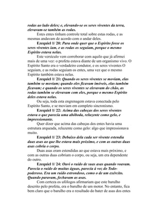 rodas ao lado deles; e, elevando-se os seres viventes da terra,
elevavam-se também as rodas.
Estes entes tinham controle total sobre estas rodas, e as
mesmas andavam de acordo com o andar deles.
Ezequiel 1/ 20: Para onde quer que o Espírito fosse os
seres viventes iam, e as rodas os seguiam, porque o mesmo
Espírito estava nelas.
Este versículo vem corroborar com aquilo que já afirmei
mais de uma vez: o profeta estava diante de um organismo vivo. O
Espírito Santo era o verdadeiro condutor, e os seres viventes O
seguiam, e as rodas seguiam os entes, uma vez que o mesmo
Espírito também estava nelas.
Ezequiel 1/ 21: Quando os seres viventes se moviam, elas
também se moviam; quando eles ficavam imóveis, elas também
ficavam; e quando os seres viventes se elevavam do chão, as
rodas também se elevavam com eles, porque o mesmo Espírito
deles estava nelas.
Ou seja, toda esta engrenagem estava conectada pelo
Espírito Santo, e se moviam em completo sincronismo.
Ezequiel 1/ 22: Acima das cabeças dos seres viventes
estava o que parecia uma abóboda, reluzente como gelo, e
impressionante.
Quer dizer que acima das cabeças dos entes havia uma
estrutura arqueada, reluzente como gelo: algo que impressionava
muito.
Ezequiel 1/ 23: Debaixo dela cada ser vivente estendia
duas asas ao que lhe estava mais próximo, e com as outras duas
asas cobria o corpo.
Duas asas eram estendidas ao que estava mais próximo, e
com as outras duas cobriam o corpo, ou seja, um era dependente
do outro.
Ezequiel 1/ 24: Ouvi o ruído de suas asas quando voavam.
Parecia o ruído de muitas águas, parecia à voz do Todo-
poderoso. Era um ruído estrondoso, como o de um exército.
Quando paravam, fechavam as asas.
Com certeza os ufólogos afirmariam que este barulho
descrito pelo profeta, era o barulho de um motor. No entanto, fica
bem claro que o barulho era o resultado do bater de asas dos entes
 