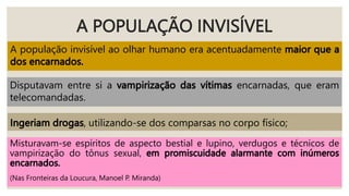 A POPULAÇÃO INVISÍVEL
A população invisível ao olhar humano era acentuadamente
Disputavam entre si a encarnadas, que eram
telecomandadas.
, utilizando-se dos comparsas no corpo físico;
Misturavam-se espíritos de aspecto bestial e lupino, verdugos e técnicos de
vampirização do tônus sexual,
(Nas Fronteiras da Loucura, Manoel P. Miranda)
 