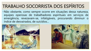TRABALHO SOCORRISTA DOS ESPÍRITOS
◦Não obstante, como sempre ocorre em situações dessa natureza,
equipes operosas de trabalhadores espirituais em serviços de
emergência, revezavam-se, infatigáveis, procurando diminuir o
índice de desvairados, de suicídios...
 