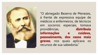 “O abnegado Bezerra de Menezes,
à frente de expressiva equipe de
médicos e enfermeiros, de técnicos
em socorros especiais, tomava
providências,
, nos quais aplicava os
recursos de sua sabedoria.”
 
