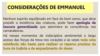 Nenhum espírito equilibrado em face do bom senso, que deve
presidir a existência das criaturas, pode fazer
que adormece as consciências nas
carnavalescas.
Há nesses momentos de indisciplina sentimental o largo
acesso das forças da treva nos corações e às vezes
CONSIDERAÇÕES DE EMMANUEL
 